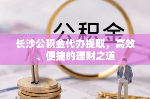 通知长沙公积金代办提取，高效、便捷的理财之道