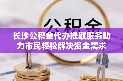通知长沙公积金代办提取服务助力市民轻松解决资金需求