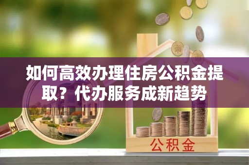 通知如何高效办理住房公积金提取？代办服务成新趋势