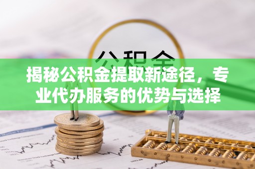 通知揭秘公积金提取新途径，专业代办服务的优势与选择