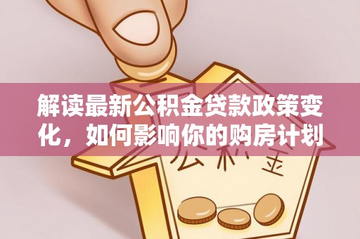 通知解读最新公积金贷款政策变化，如何影响你的购房计划？