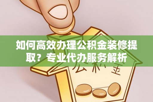 通知如何高效办理公积金装修提取？专业代办服务解析