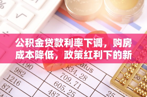 通知公积金贷款利率下调，购房成本降低，政策红利下的新机遇