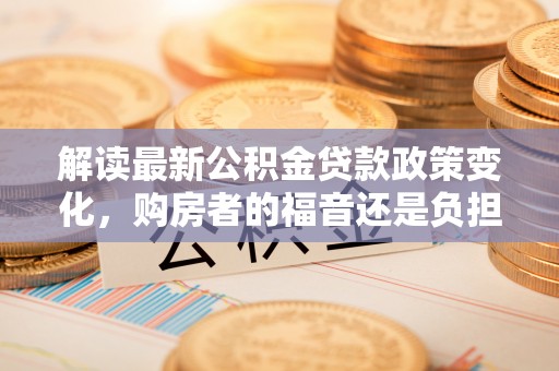 通知解读最新公积金贷款政策变化，购房者的福音还是负担？