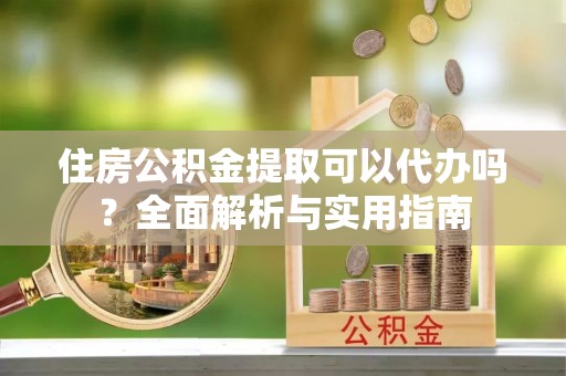 通知住房公积金提取可以代办吗？全面解析与实用指南