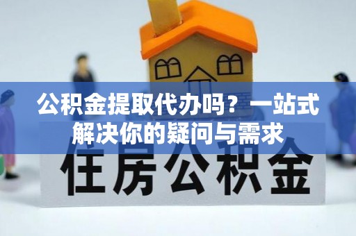 通知公积金提取代办吗？一站式解决你的疑问与需求