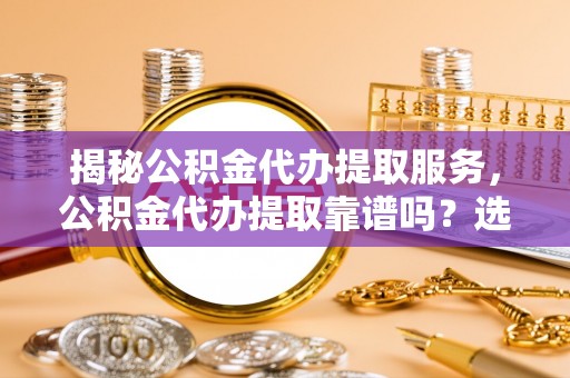 通知揭秘公积金代办提取服务，公积金代办提取靠谱吗？选择前你需要知道这些！