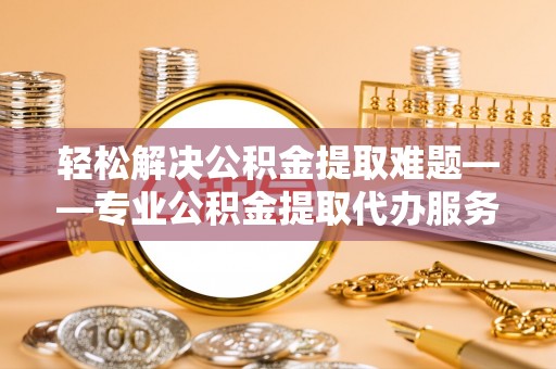 通知轻松解决公积金提取难题——专业公积金提取代办服务详解