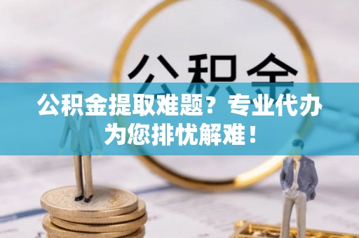 通知公积金提取难题？专业代办为您排忧解难！