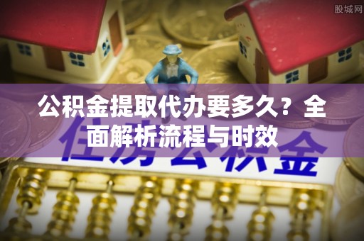 通知公积金提取代办要多久？全面解析流程与时效