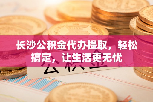 通知长沙公积金代办提取，轻松搞定，让生活更无忧