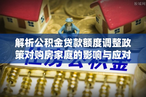 通知解析公积金贷款额度调整政策对购房家庭的影响与应对策略