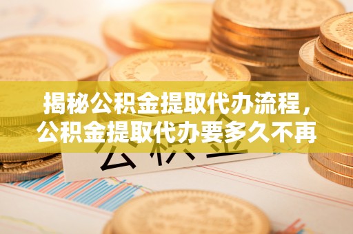 通知揭秘公积金提取代办流程，公积金提取代办要多久不再是谜题