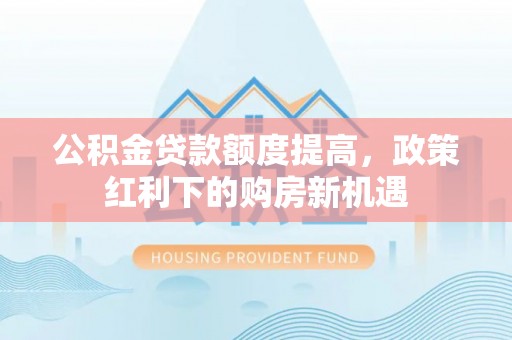 通知公积金贷款额度提高，政策红利下的购房新机遇