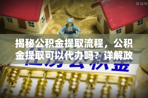 通知揭秘公积金提取流程，公积金提取可以代办吗？详解政策与实操技巧