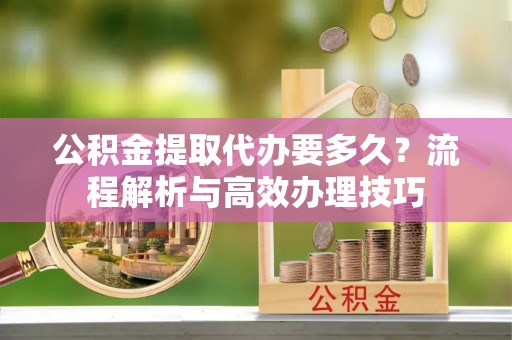 通知公积金提取代办要多久？流程解析与高效办理技巧