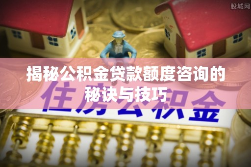 通知揭秘公积金贷款额度咨询的秘诀与技巧