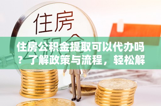 通知住房公积金提取可以代办吗？了解政策与流程，轻松解决疑惑