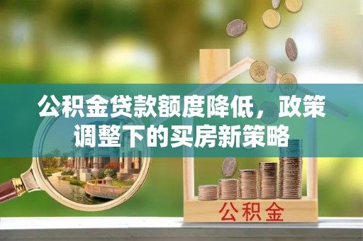 通知公积金贷款额度降低，政策调整下的买房新策略