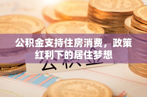 通知公积金支持住房消费，政策红利下的居住梦想
