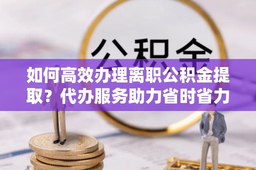 通知如何高效办理离职公积金提取？代办服务助力省时省力