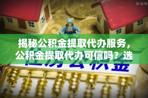通知揭秘公积金提取代办服务，公积金提取代办可信吗？选择前你需要知道的真相