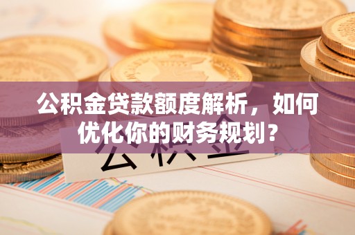 通知公积金贷款额度解析，如何优化你的财务规划？