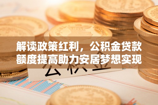 通知解读政策红利，公积金贷款额度提高助力安居梦想实现