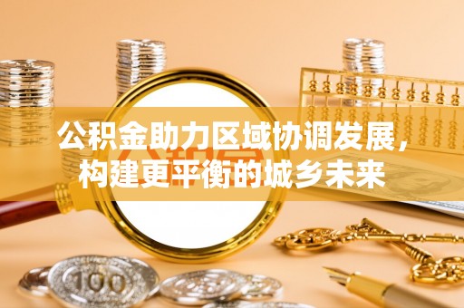 通知公积金助力区域协调发展，构建更平衡的城乡未来