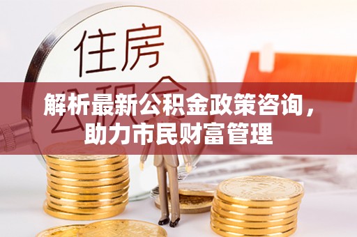 通知解析最新公积金政策咨询，助力市民财富管理