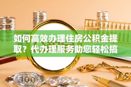 通知如何高效办理住房公积金提取？代办理服务助您轻松搞定
