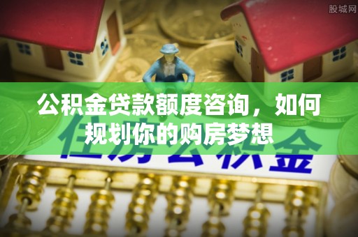通知公积金贷款额度咨询，如何规划你的购房梦想