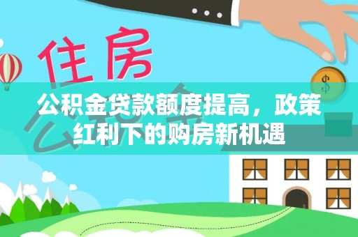 通知公积金贷款额度提高，政策红利下的购房新机遇