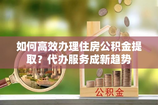 通知如何高效办理住房公积金提取？代办服务成新趋势
