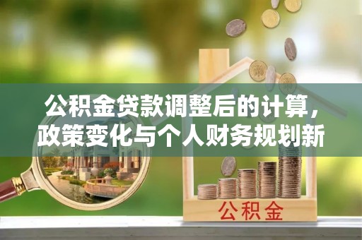 通知公积金贷款调整后的计算，政策变化与个人财务规划新思路