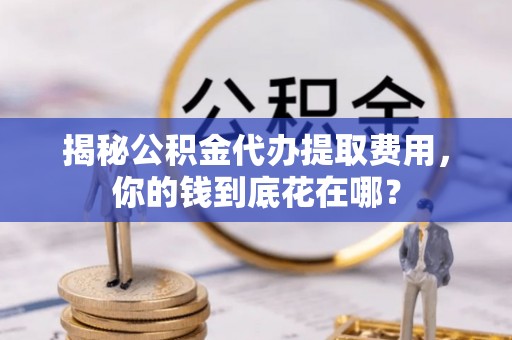通知揭秘公积金代办提取费用，你的钱到底花在哪？