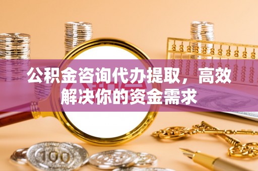 通知公积金咨询代办提取，高效解决你的资金需求