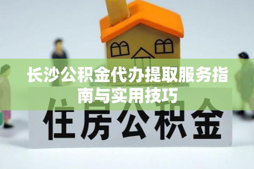 通知长沙公积金代办提取服务指南与实用技巧