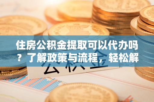通知住房公积金提取可以代办吗？了解政策与流程，轻松解决疑问